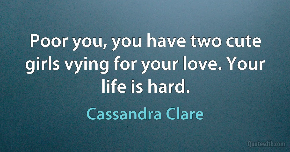 Poor you, you have two cute girls vying for your love. Your life is hard. (Cassandra Clare)