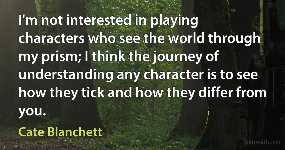 I'm not interested in playing characters who see the world through my prism; I think the journey of understanding any character is to see how they tick and how they differ from you. (Cate Blanchett)