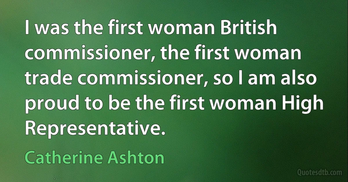 I was the first woman British commissioner, the first woman trade commissioner, so I am also proud to be the first woman High Representative. (Catherine Ashton)