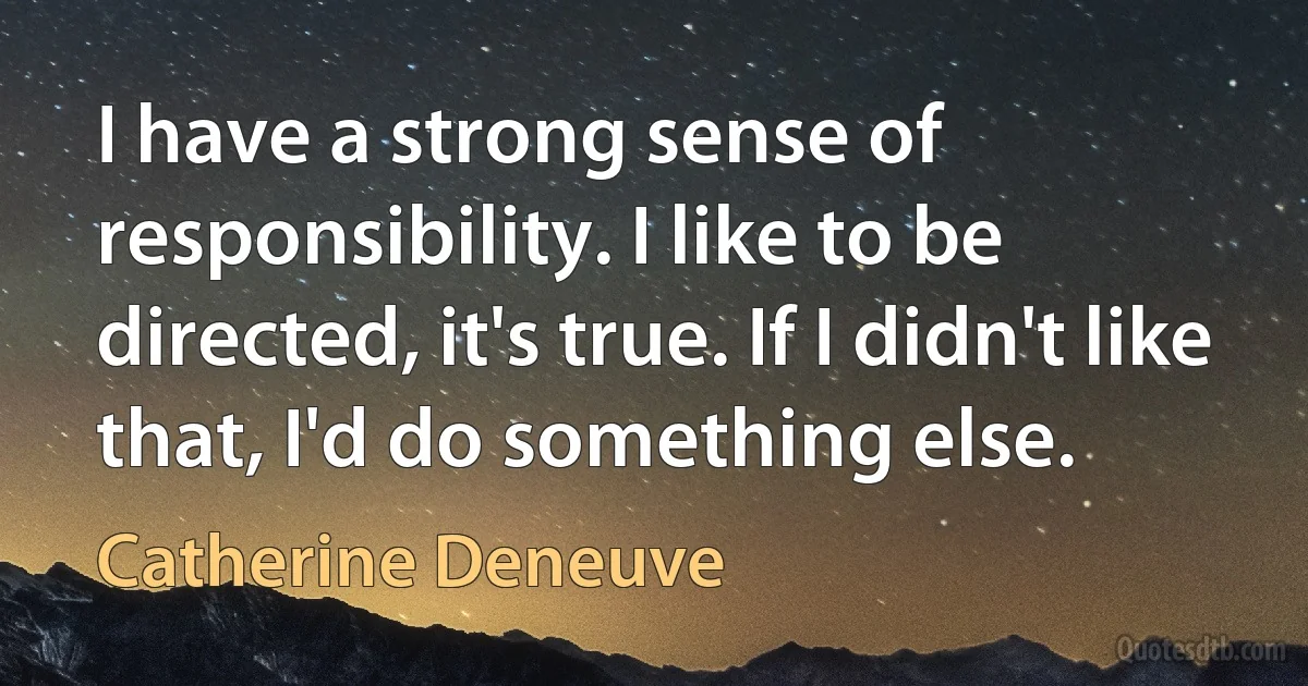 I have a strong sense of responsibility. I like to be directed, it's true. If I didn't like that, I'd do something else. (Catherine Deneuve)