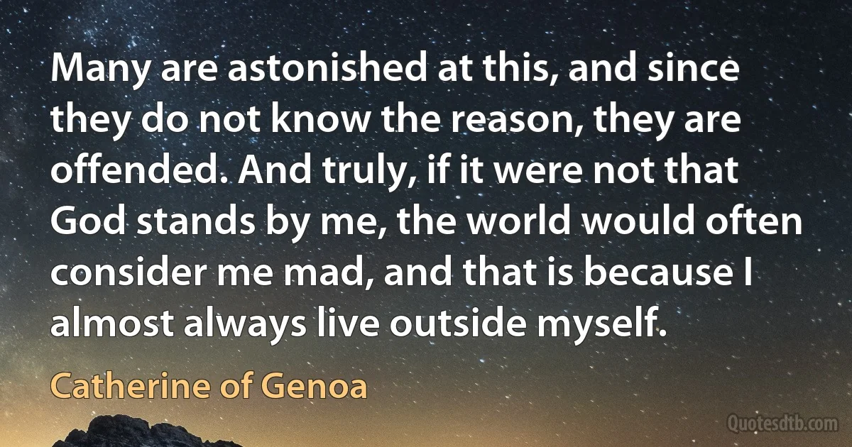 Many are astonished at this, and since they do not know the reason, they are offended. And truly, if it were not that God stands by me, the world would often consider me mad, and that is because I almost always live outside myself. (Catherine of Genoa)