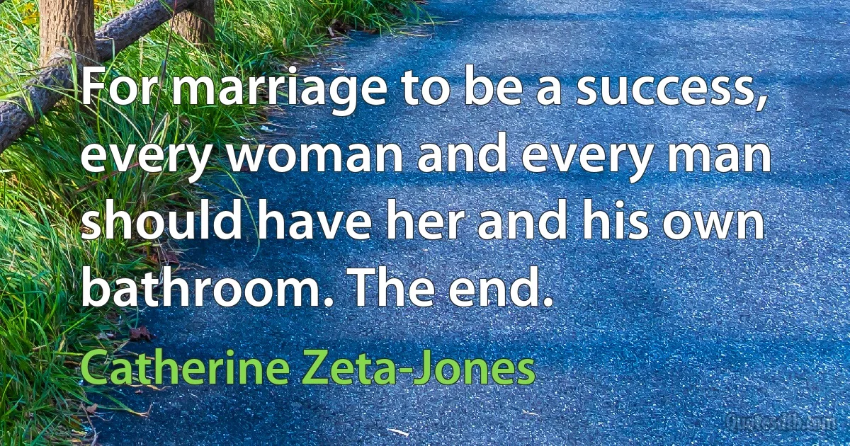 For marriage to be a success, every woman and every man should have her and his own bathroom. The end. (Catherine Zeta-Jones)