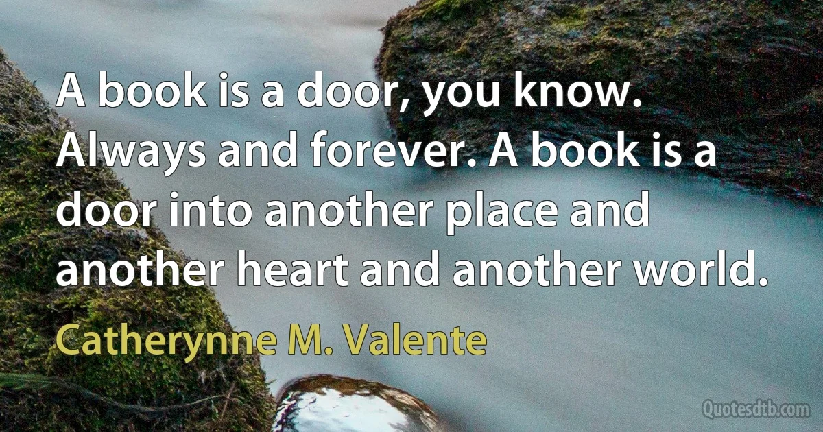 A book is a door, you know. Always and forever. A book is a door into another place and another heart and another world. (Catherynne M. Valente)