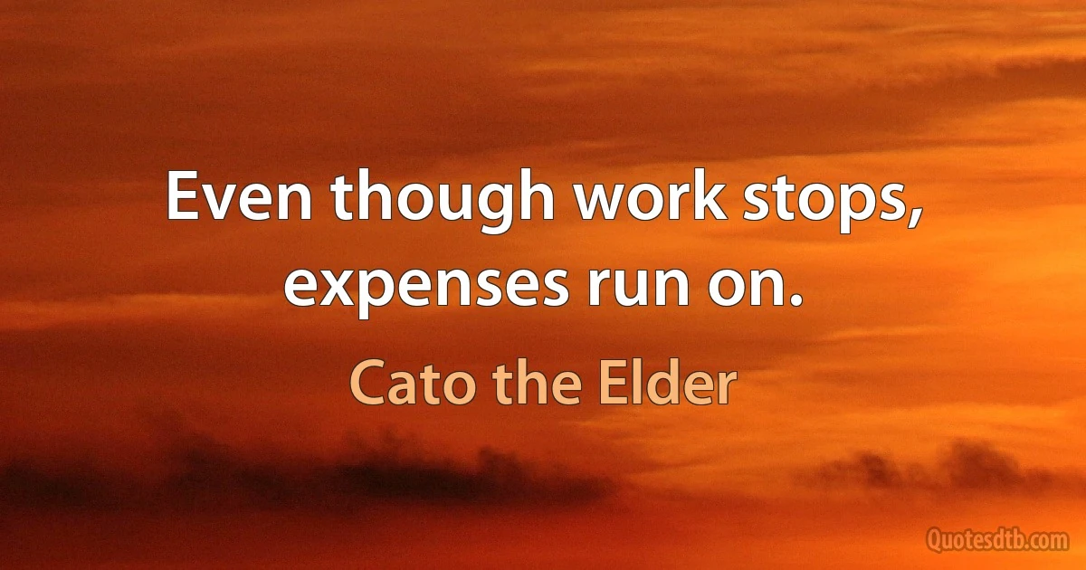 Even though work stops, expenses run on. (Cato the Elder)