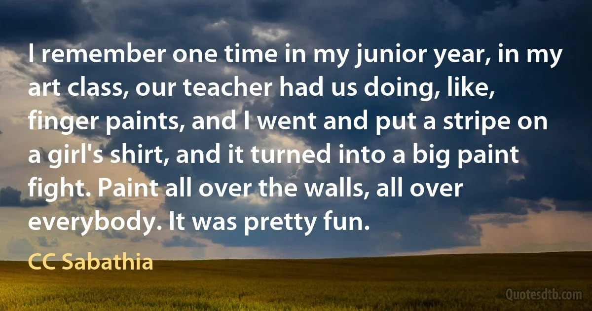 I remember one time in my junior year, in my art class, our teacher had us doing, like, finger paints, and I went and put a stripe on a girl's shirt, and it turned into a big paint fight. Paint all over the walls, all over everybody. It was pretty fun. (CC Sabathia)