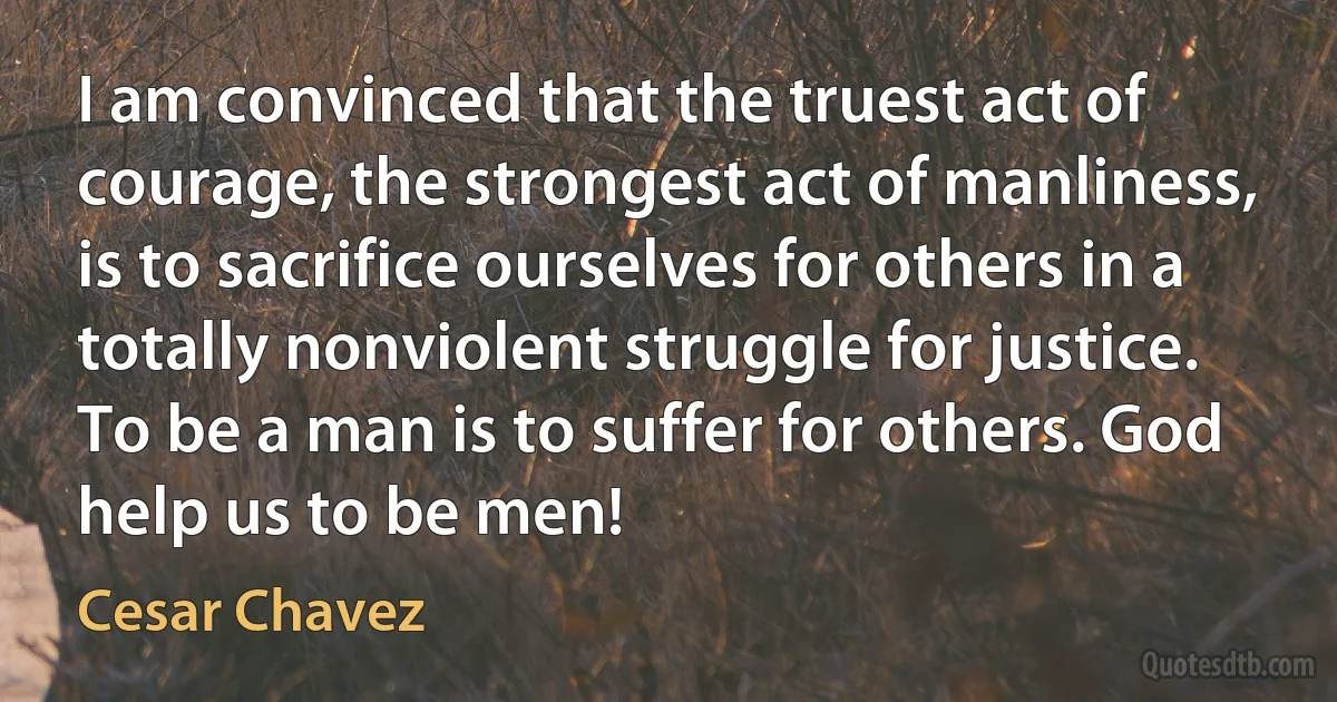 I am convinced that the truest act of courage, the strongest act of manliness, is to sacrifice ourselves for others in a totally nonviolent struggle for justice. To be a man is to suffer for others. God help us to be men! (Cesar Chavez)