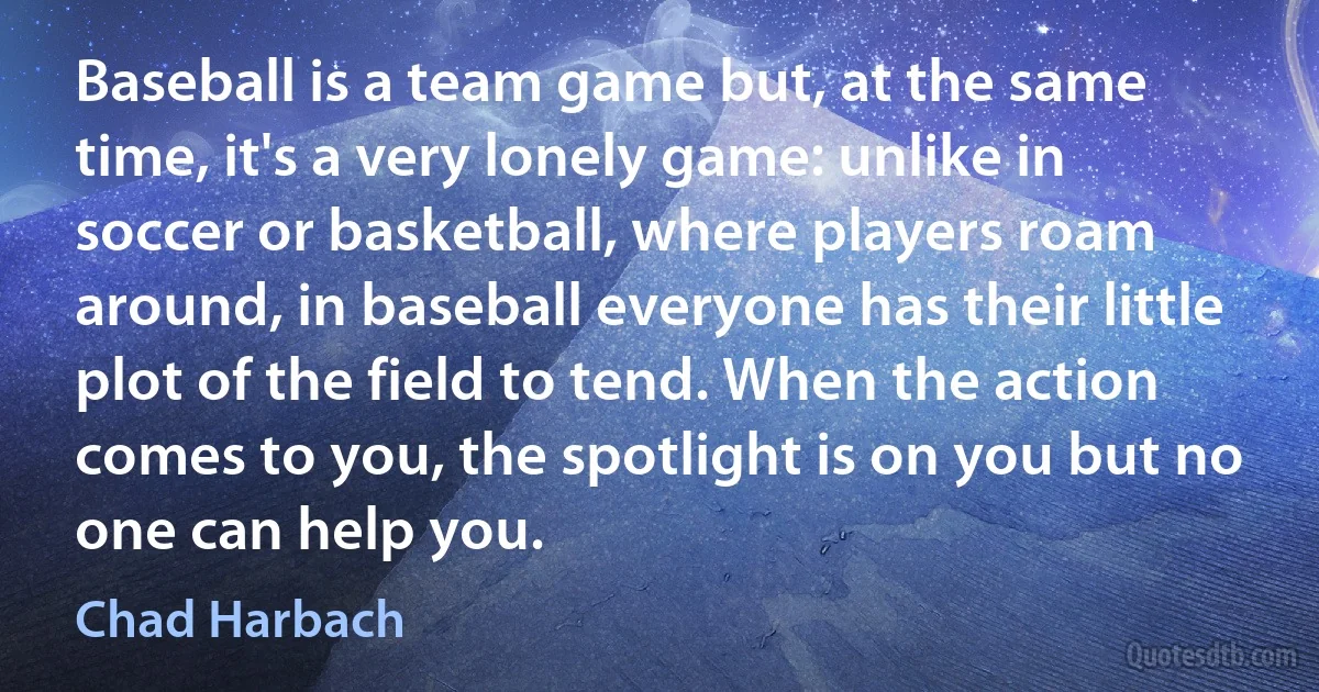 Baseball is a team game but, at the same time, it's a very lonely game: unlike in soccer or basketball, where players roam around, in baseball everyone has their little plot of the field to tend. When the action comes to you, the spotlight is on you but no one can help you. (Chad Harbach)