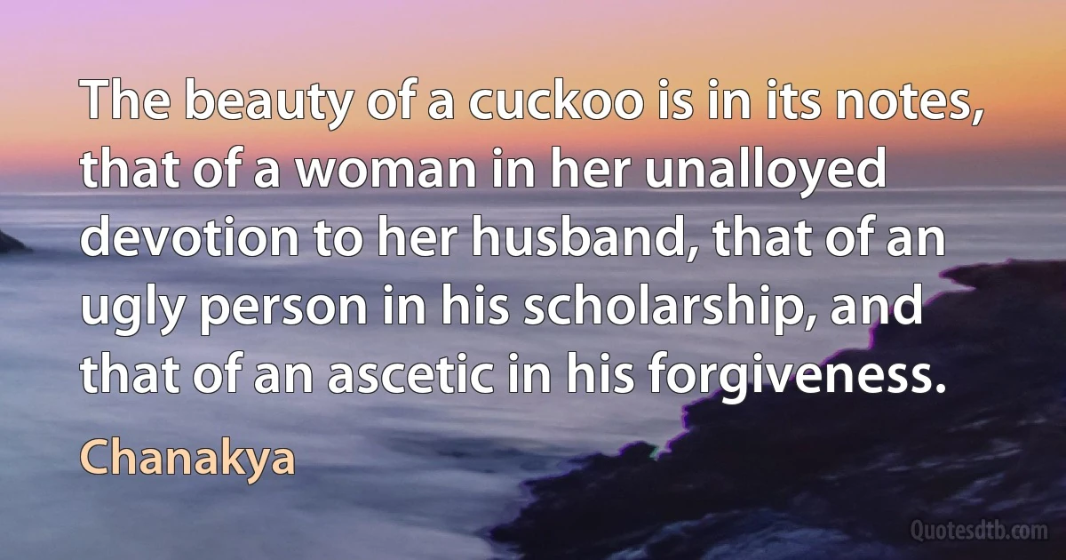 The beauty of a cuckoo is in its notes, that of a woman in her unalloyed devotion to her husband, that of an ugly person in his scholarship, and that of an ascetic in his forgiveness. (Chanakya)