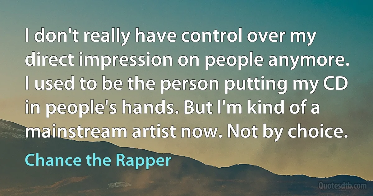 I don't really have control over my direct impression on people anymore. I used to be the person putting my CD in people's hands. But I'm kind of a mainstream artist now. Not by choice. (Chance the Rapper)