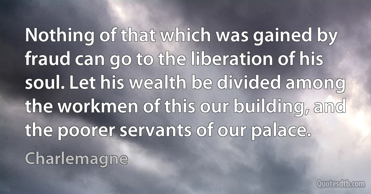 Nothing of that which was gained by fraud can go to the liberation of his soul. Let his wealth be divided among the workmen of this our building, and the poorer servants of our palace. (Charlemagne)