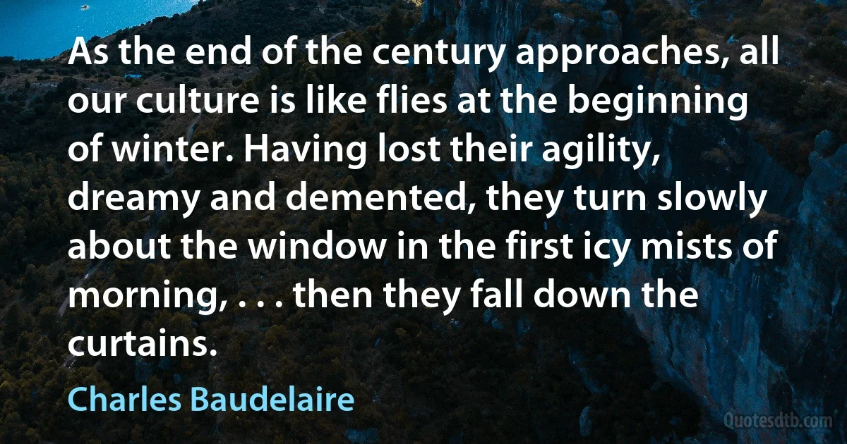 As the end of the century approaches, all our culture is like flies at the beginning of winter. Having lost their agility, dreamy and demented, they turn slowly about the window in the first icy mists of morning, . . . then they fall down the curtains. (Charles Baudelaire)