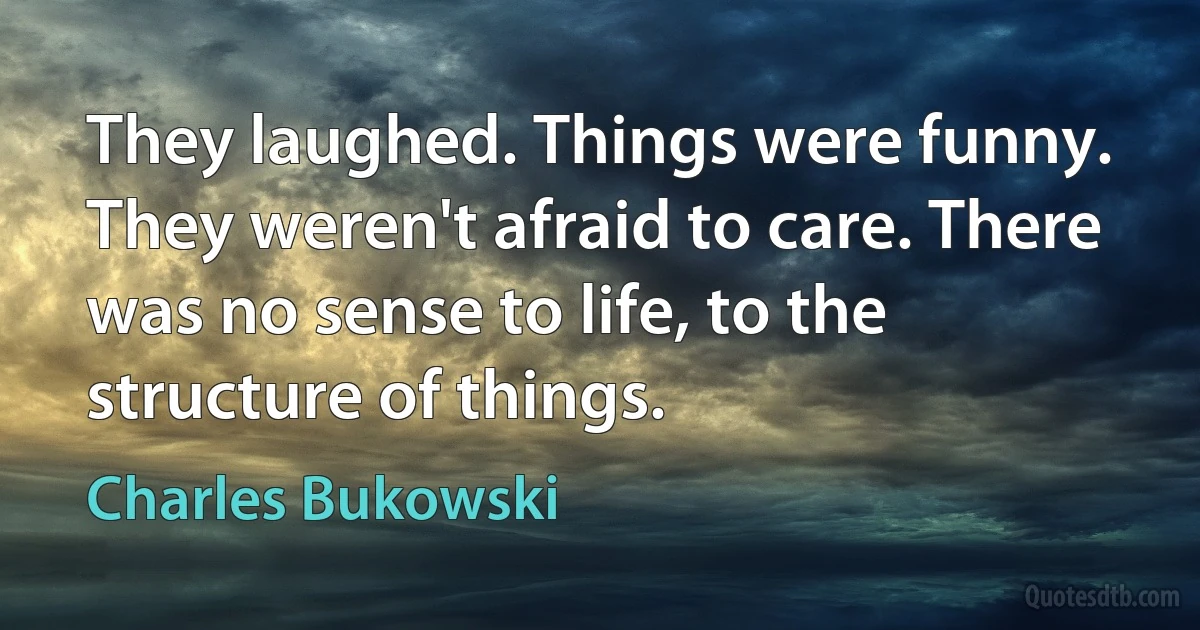 They laughed. Things were funny. They weren't afraid to care. There was no sense to life, to the structure of things. (Charles Bukowski)