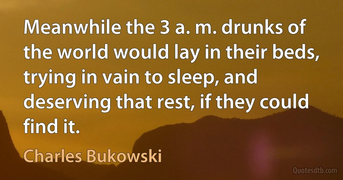 Meanwhile the 3 a. m. drunks of the world would lay in their beds, trying in vain to sleep, and deserving that rest, if they could find it. (Charles Bukowski)