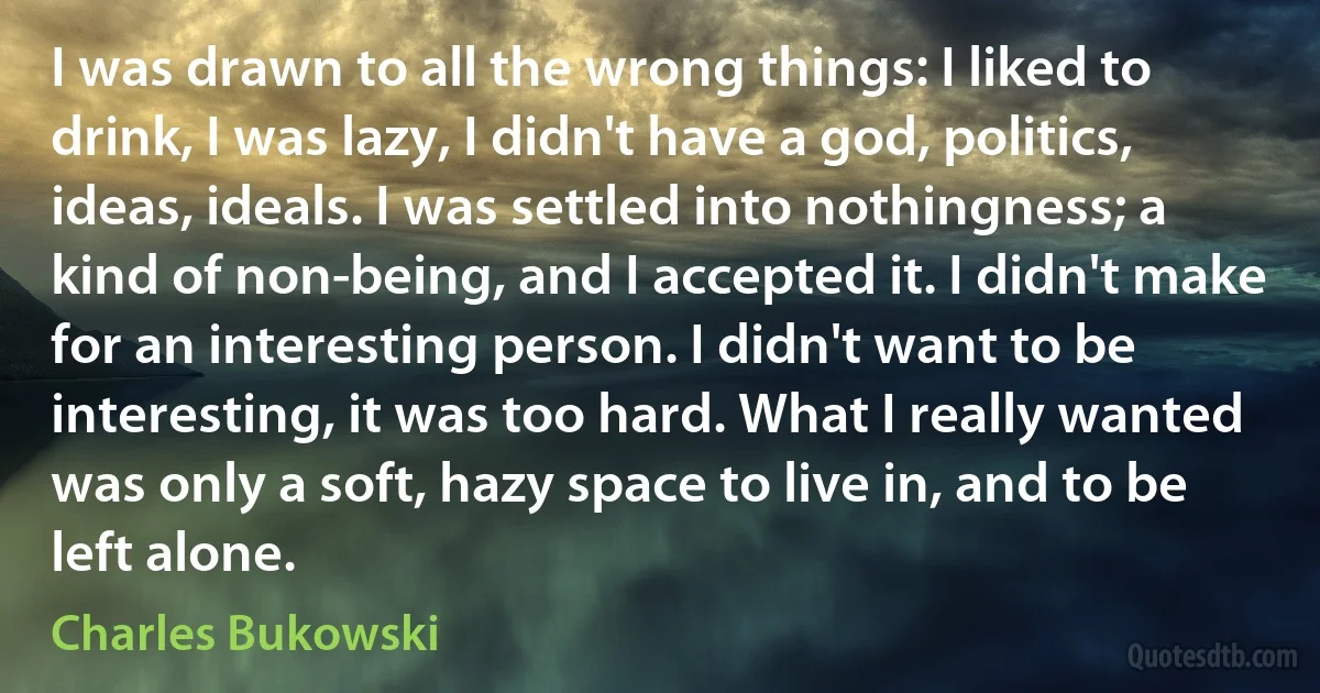 I was drawn to all the wrong things: I liked to drink, I was lazy, I didn't have a god, politics, ideas, ideals. I was settled into nothingness; a kind of non-being, and I accepted it. I didn't make for an interesting person. I didn't want to be interesting, it was too hard. What I really wanted was only a soft, hazy space to live in, and to be left alone. (Charles Bukowski)