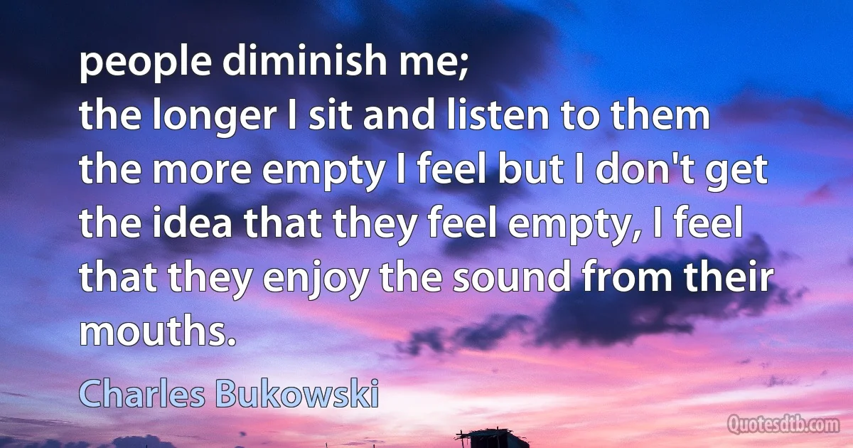 people diminish me;
the longer I sit and listen to them
the more empty I feel but I don't get
the idea that they feel empty, I feel
that they enjoy the sound from their
mouths. (Charles Bukowski)