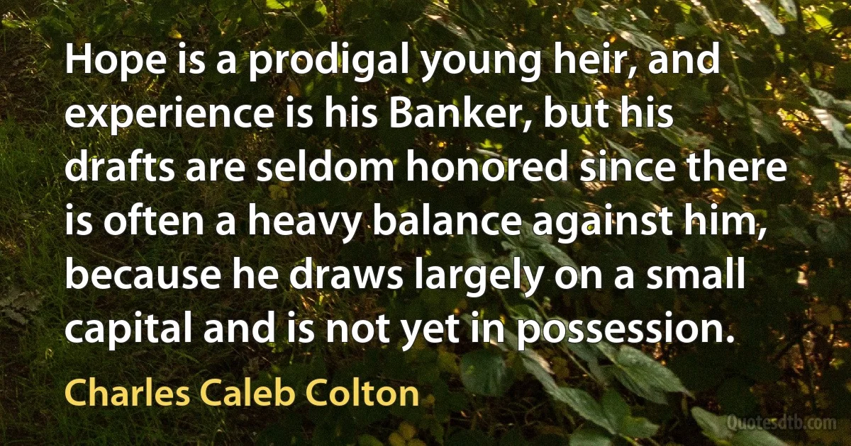 Hope is a prodigal young heir, and experience is his Banker, but his drafts are seldom honored since there is often a heavy balance against him, because he draws largely on a small capital and is not yet in possession. (Charles Caleb Colton)