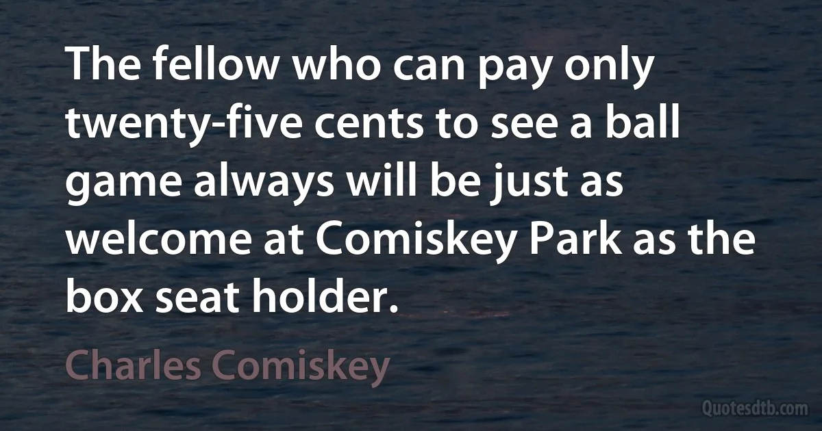 The fellow who can pay only twenty-five cents to see a ball game always will be just as welcome at Comiskey Park as the box seat holder. (Charles Comiskey)