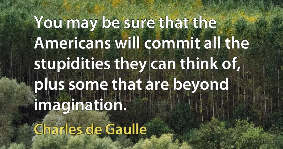 You may be sure that the Americans will commit all the stupidities they can think of, plus some that are beyond imagination. (Charles de Gaulle)