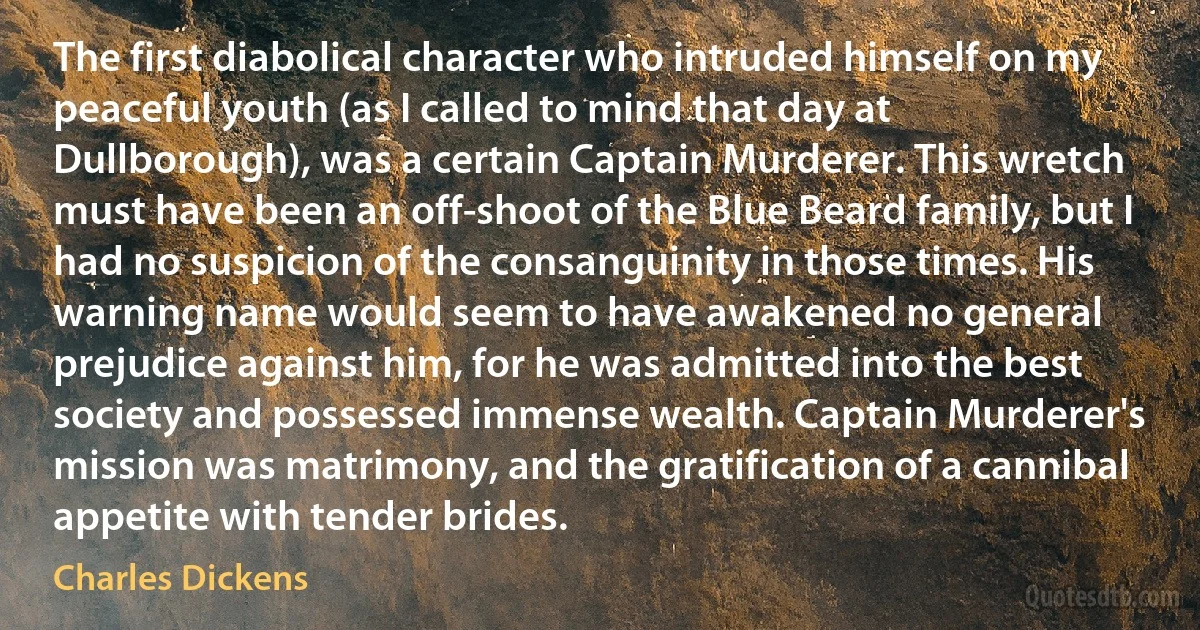 The first diabolical character who intruded himself on my peaceful youth (as I called to mind that day at Dullborough), was a certain Captain Murderer. This wretch must have been an off-shoot of the Blue Beard family, but I had no suspicion of the consanguinity in those times. His warning name would seem to have awakened no general prejudice against him, for he was admitted into the best society and possessed immense wealth. Captain Murderer's mission was matrimony, and the gratification of a cannibal appetite with tender brides. (Charles Dickens)