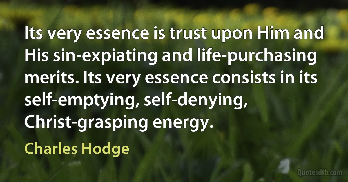 Its very essence is trust upon Him and His sin-expiating and life-purchasing merits. Its very essence consists in its self-emptying, self-denying, Christ-grasping energy. (Charles Hodge)