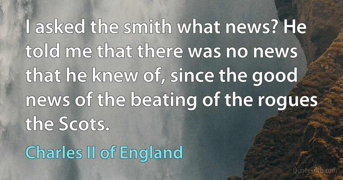 I asked the smith what news? He told me that there was no news that he knew of, since the good news of the beating of the rogues the Scots. (Charles II of England)