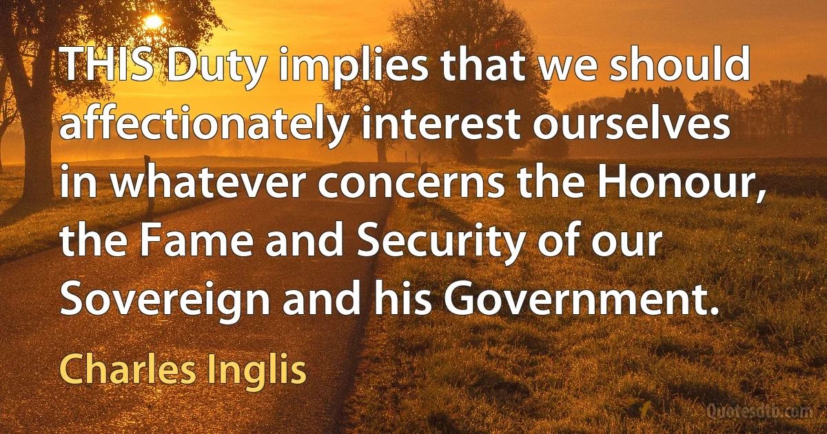 THIS Duty implies that we should affectionately interest ourselves in whatever concerns the Honour, the Fame and Security of our Sovereign and his Government. (Charles Inglis)