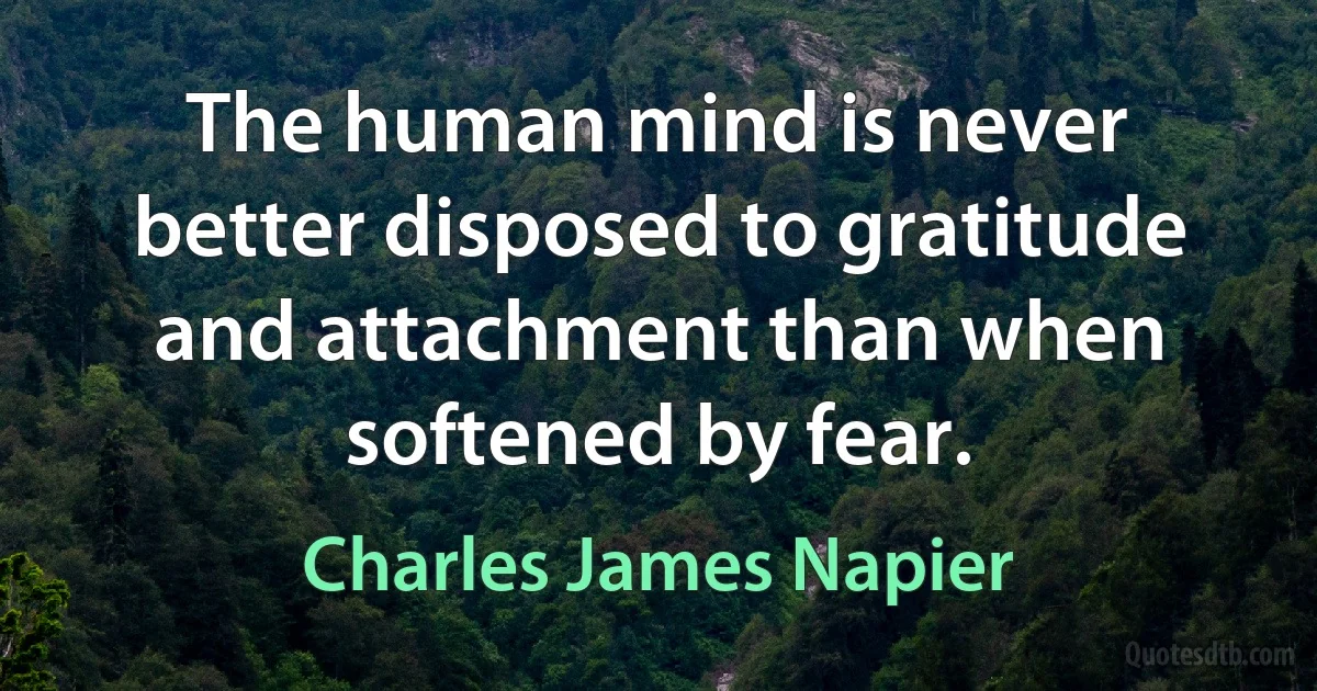 The human mind is never better disposed to gratitude and attachment than when softened by fear. (Charles James Napier)