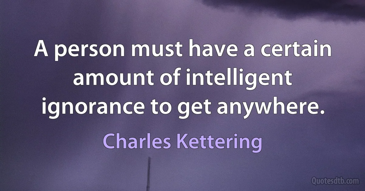 A person must have a certain amount of intelligent ignorance to get anywhere. (Charles Kettering)