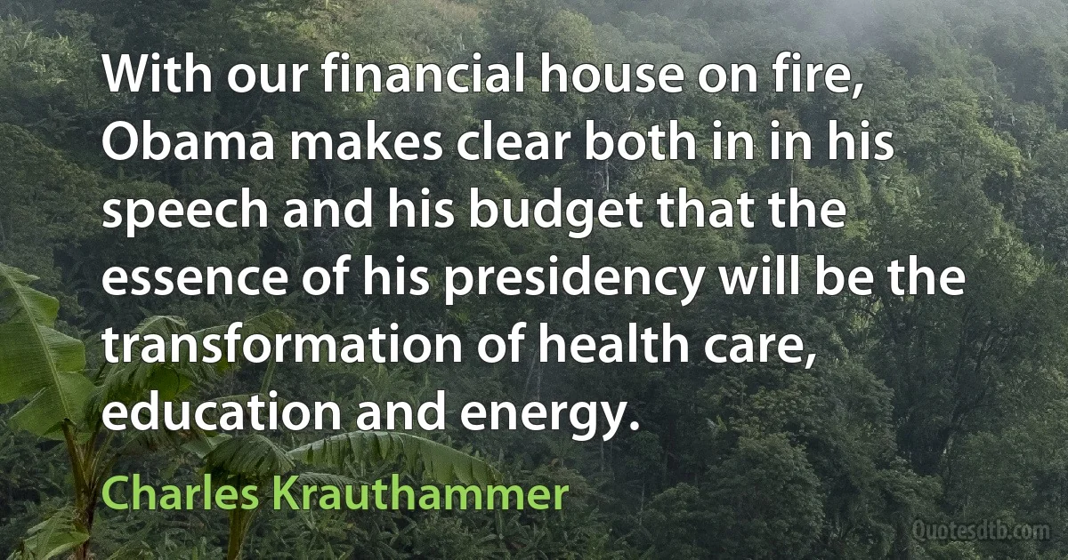 With our financial house on fire, Obama makes clear both in in his speech and his budget that the essence of his presidency will be the transformation of health care, education and energy. (Charles Krauthammer)