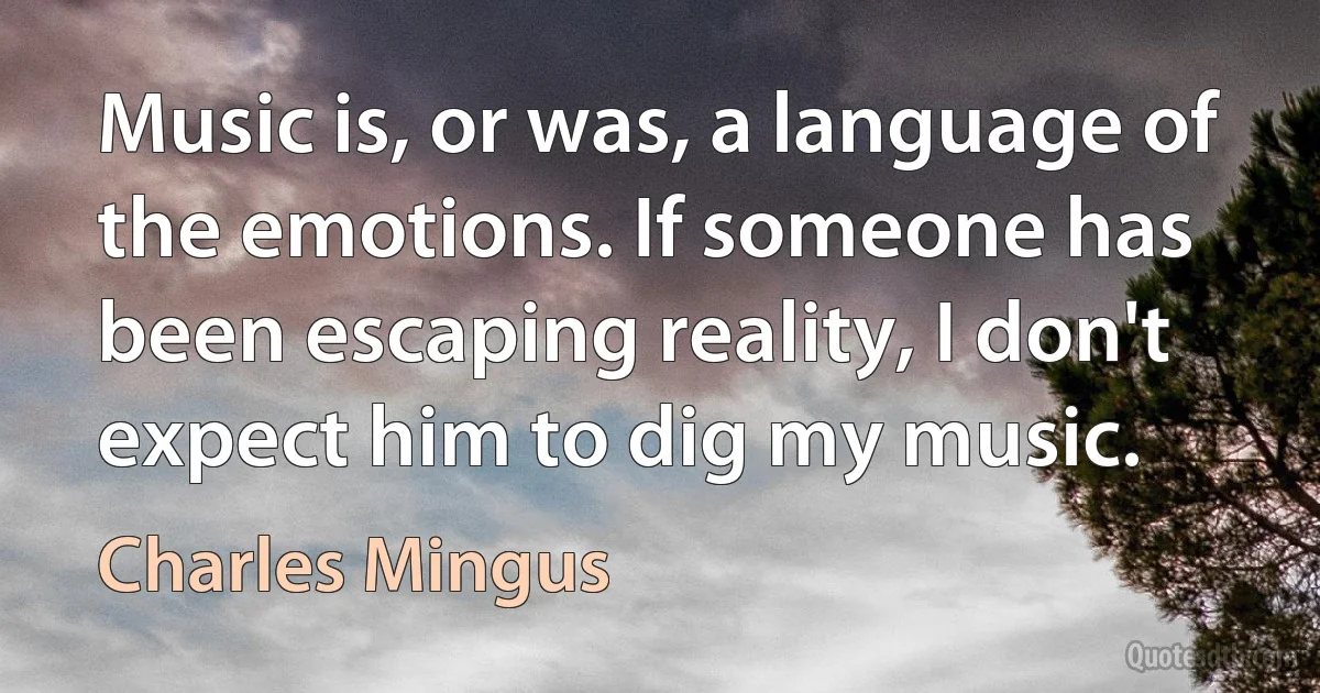 Music is, or was, a language of the emotions. If someone has been escaping reality, I don't expect him to dig my music. (Charles Mingus)