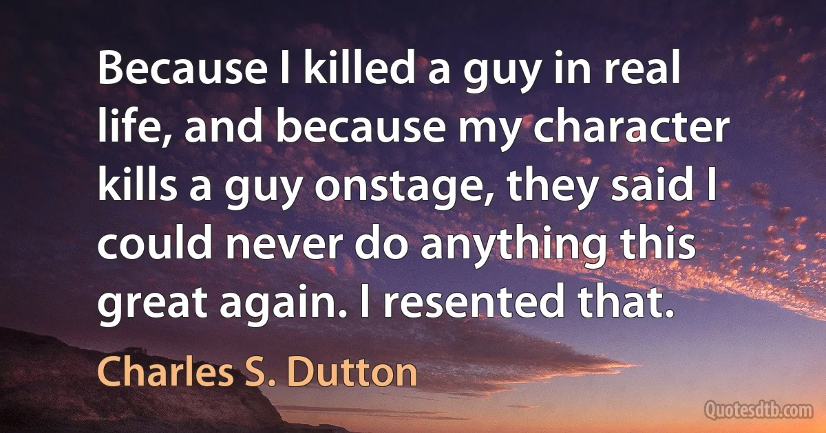 Because I killed a guy in real life, and because my character kills a guy onstage, they said I could never do anything this great again. I resented that. (Charles S. Dutton)