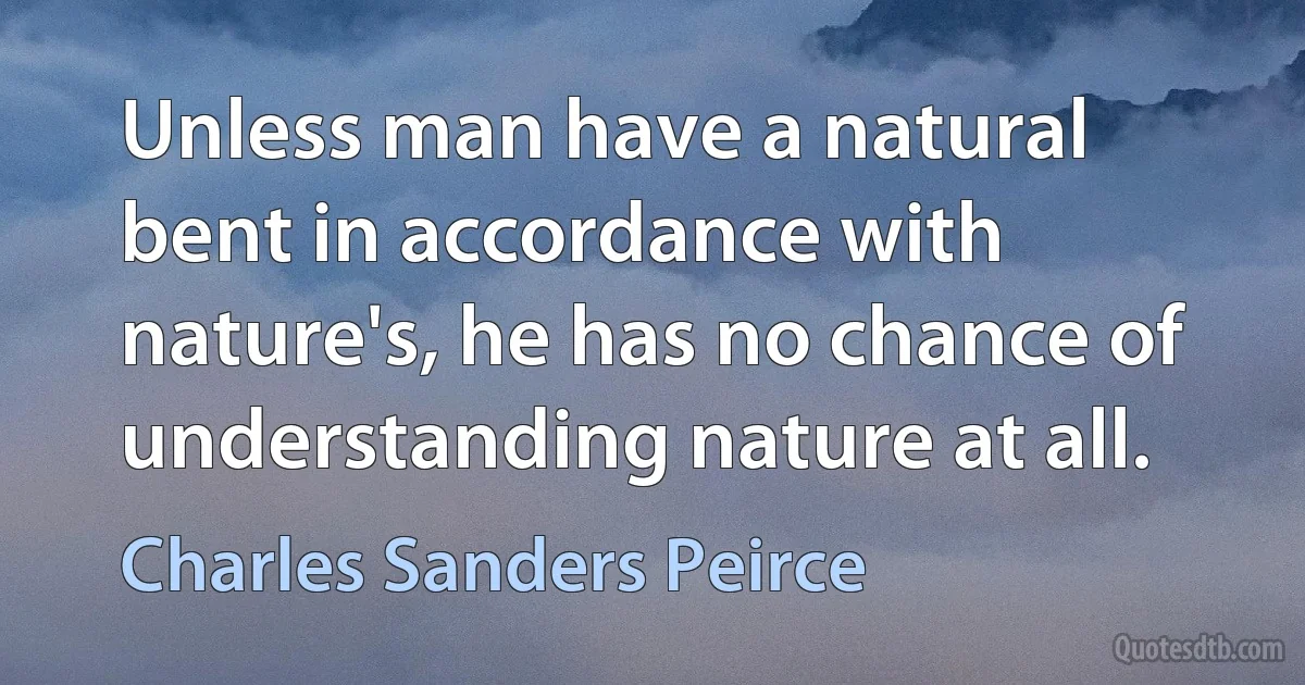 Unless man have a natural bent in accordance with nature's, he has no chance of understanding nature at all. (Charles Sanders Peirce)