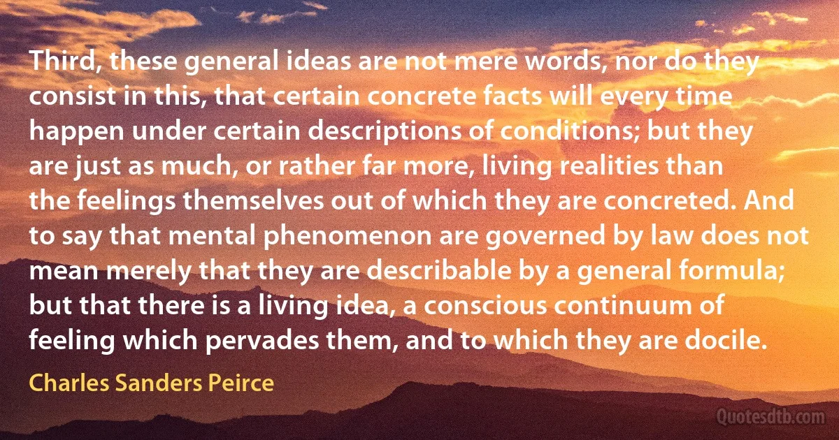 Third, these general ideas are not mere words, nor do they consist in this, that certain concrete facts will every time happen under certain descriptions of conditions; but they are just as much, or rather far more, living realities than the feelings themselves out of which they are concreted. And to say that mental phenomenon are governed by law does not mean merely that they are describable by a general formula; but that there is a living idea, a conscious continuum of feeling which pervades them, and to which they are docile. (Charles Sanders Peirce)