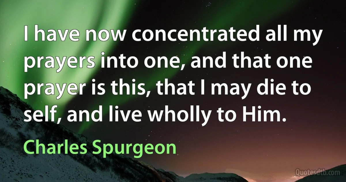 I have now concentrated all my prayers into one, and that one prayer is this, that I may die to self, and live wholly to Him. (Charles Spurgeon)