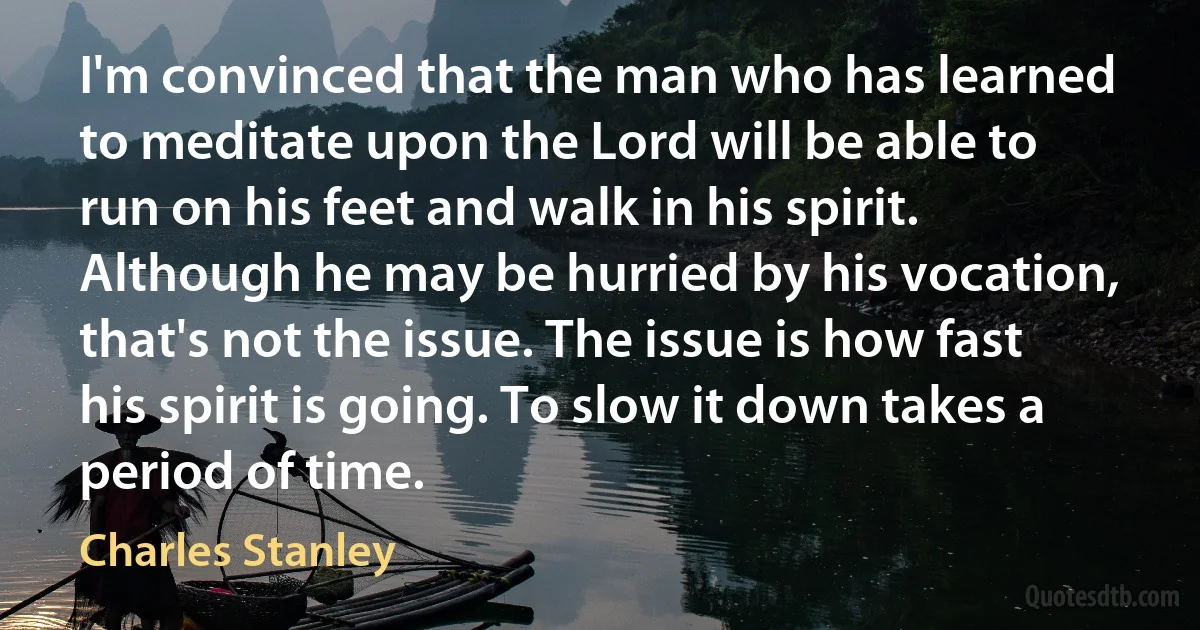 I'm convinced that the man who has learned to meditate upon the Lord will be able to run on his feet and walk in his spirit. Although he may be hurried by his vocation, that's not the issue. The issue is how fast his spirit is going. To slow it down takes a period of time. (Charles Stanley)