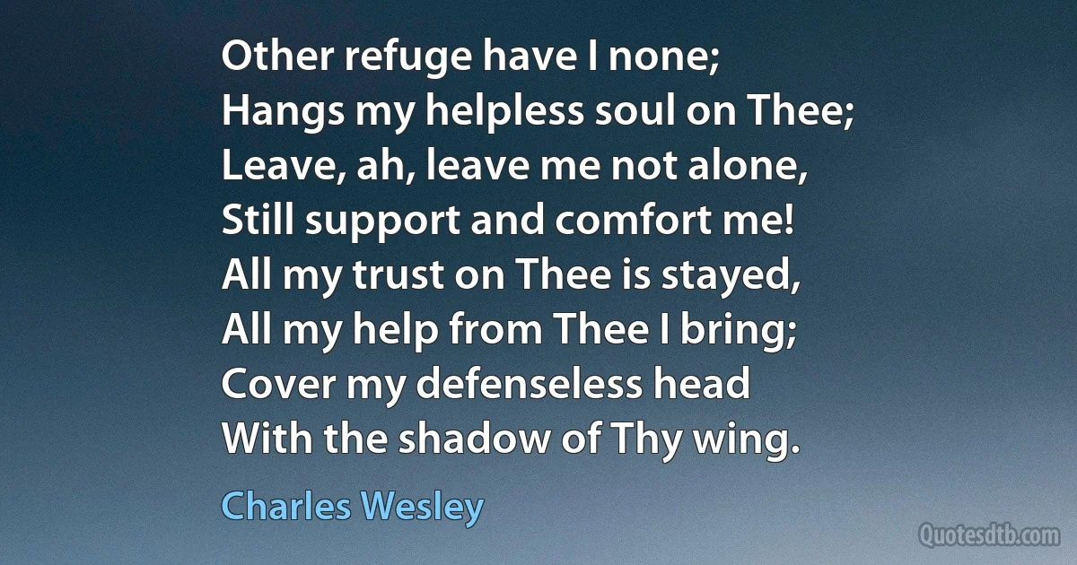 Other refuge have I none;
Hangs my helpless soul on Thee;
Leave, ah, leave me not alone,
Still support and comfort me!
All my trust on Thee is stayed,
All my help from Thee I bring;
Cover my defenseless head
With the shadow of Thy wing. (Charles Wesley)