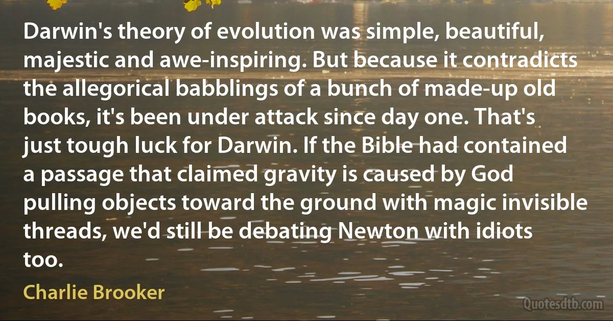 Darwin's theory of evolution was simple, beautiful, majestic and awe-inspiring. But because it contradicts the allegorical babblings of a bunch of made-up old books, it's been under attack since day one. That's just tough luck for Darwin. If the Bible had contained a passage that claimed gravity is caused by God pulling objects toward the ground with magic invisible threads, we'd still be debating Newton with idiots too. (Charlie Brooker)