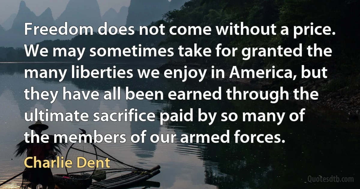 Freedom does not come without a price. We may sometimes take for granted the many liberties we enjoy in America, but they have all been earned through the ultimate sacrifice paid by so many of the members of our armed forces. (Charlie Dent)