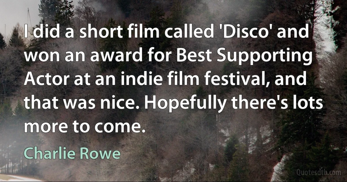 I did a short film called 'Disco' and won an award for Best Supporting Actor at an indie film festival, and that was nice. Hopefully there's lots more to come. (Charlie Rowe)