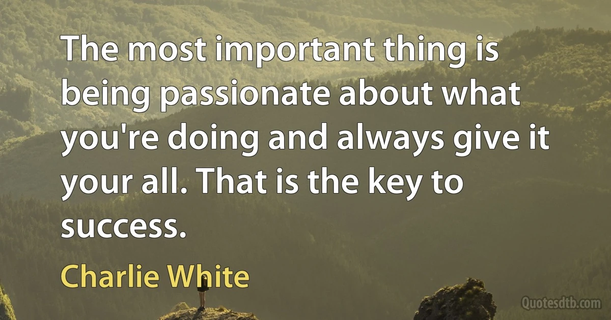 The most important thing is being passionate about what you're doing and always give it your all. That is the key to success. (Charlie White)