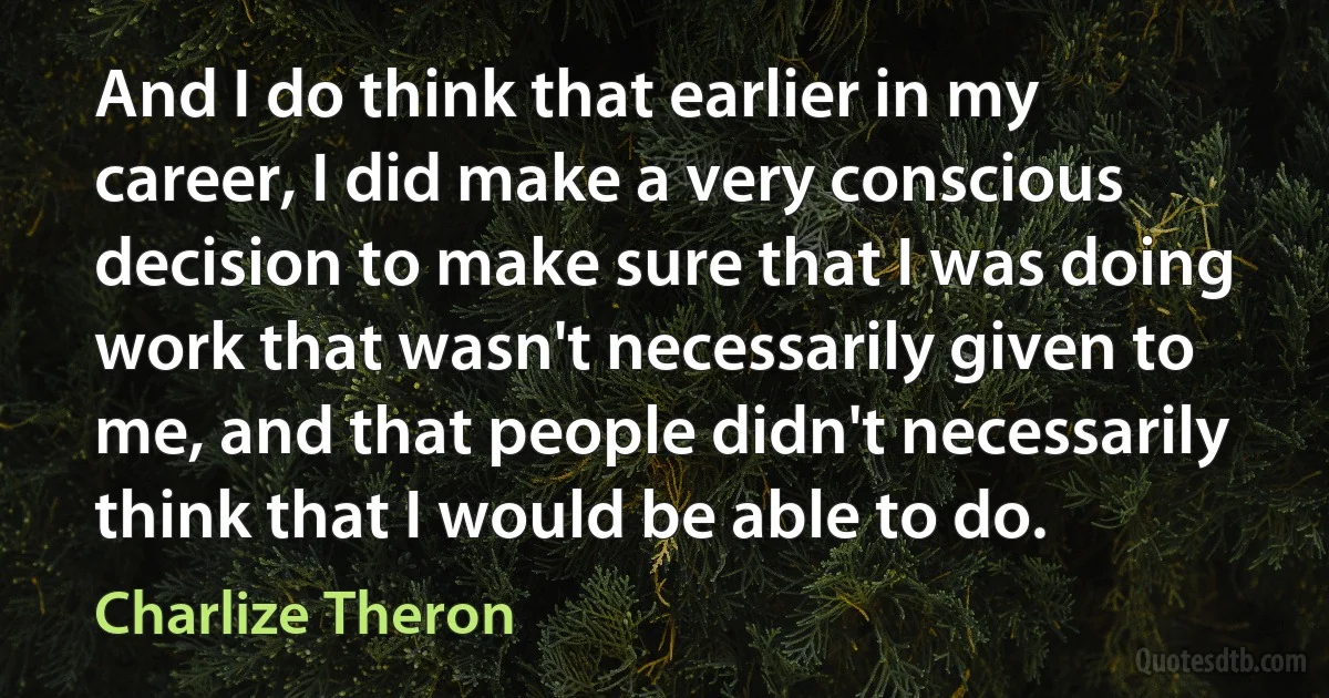 And I do think that earlier in my career, I did make a very conscious decision to make sure that I was doing work that wasn't necessarily given to me, and that people didn't necessarily think that I would be able to do. (Charlize Theron)