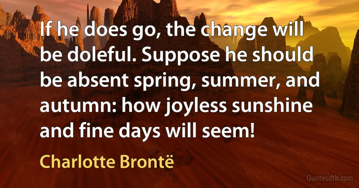 If he does go, the change will be doleful. Suppose he should be absent spring, summer, and autumn: how joyless sunshine and fine days will seem! (Charlotte Brontë)