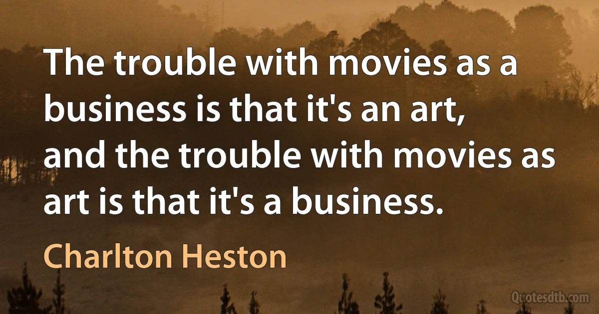 The trouble with movies as a business is that it's an art, and the trouble with movies as art is that it's a business. (Charlton Heston)