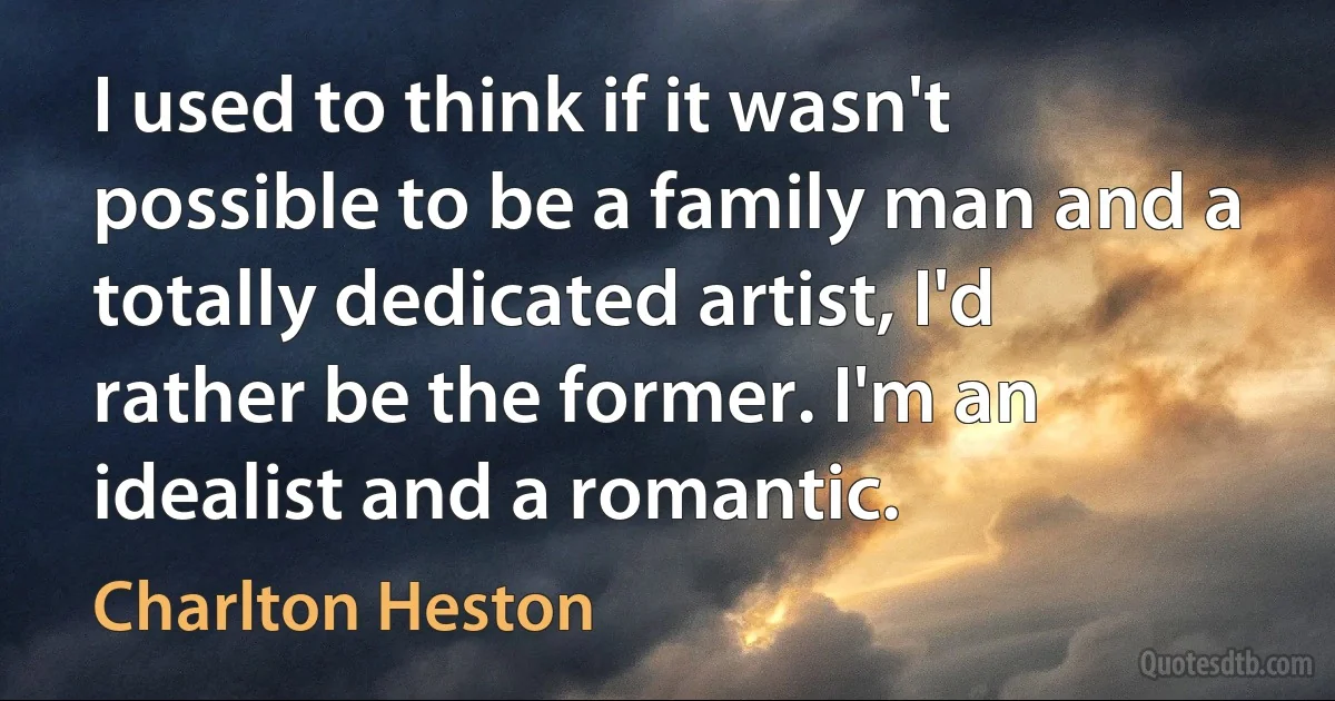 I used to think if it wasn't possible to be a family man and a totally dedicated artist, I'd rather be the former. I'm an idealist and a romantic. (Charlton Heston)