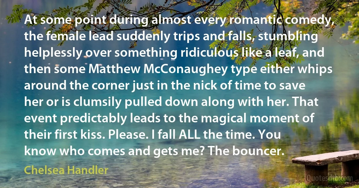 At some point during almost every romantic comedy, the female lead suddenly trips and falls, stumbling helplessly over something ridiculous like a leaf, and then some Matthew McConaughey type either whips around the corner just in the nick of time to save her or is clumsily pulled down along with her. That event predictably leads to the magical moment of their first kiss. Please. I fall ALL the time. You know who comes and gets me? The bouncer. (Chelsea Handler)