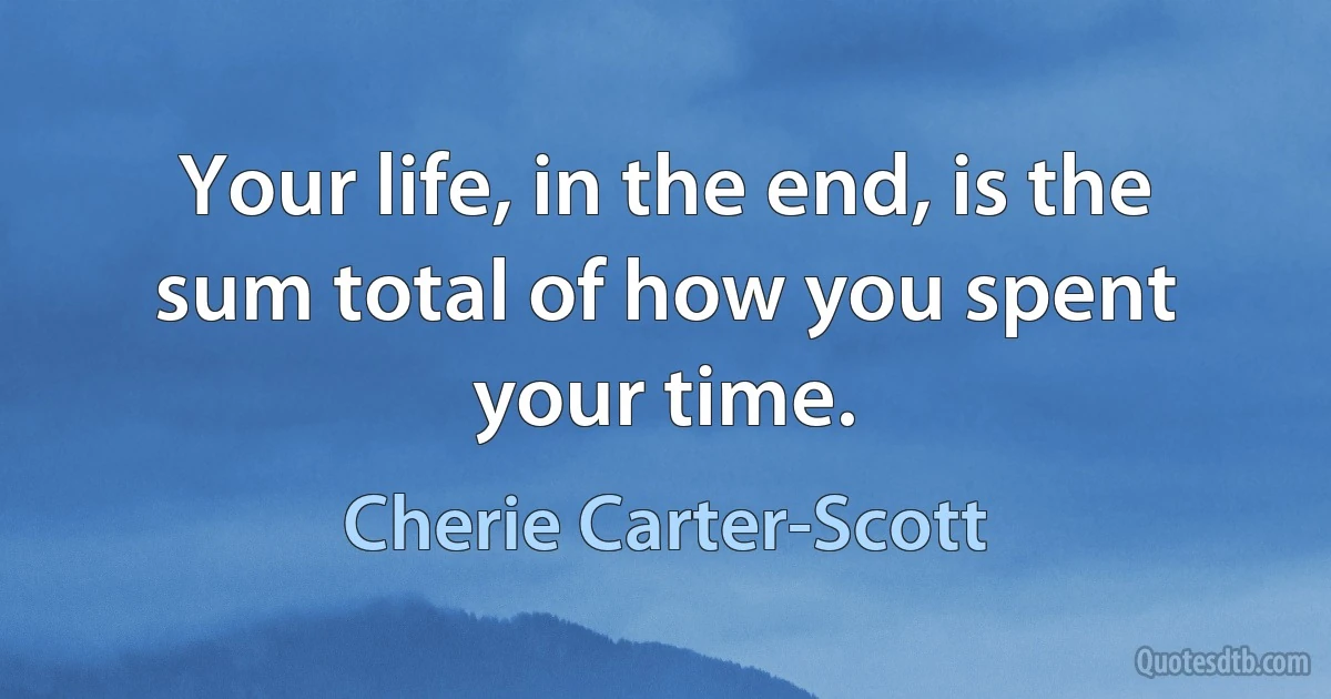 Your life, in the end, is the sum total of how you spent your time. (Cherie Carter-Scott)