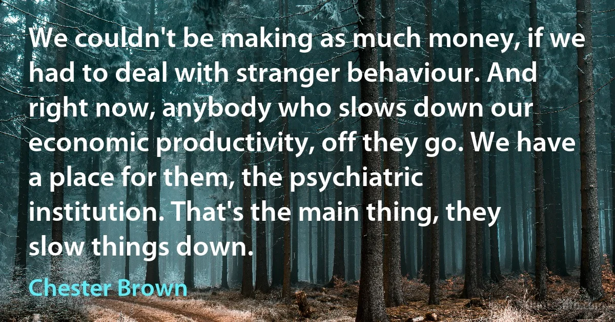 We couldn't be making as much money, if we had to deal with stranger behaviour. And right now, anybody who slows down our economic productivity, off they go. We have a place for them, the psychiatric institution. That's the main thing, they slow things down. (Chester Brown)