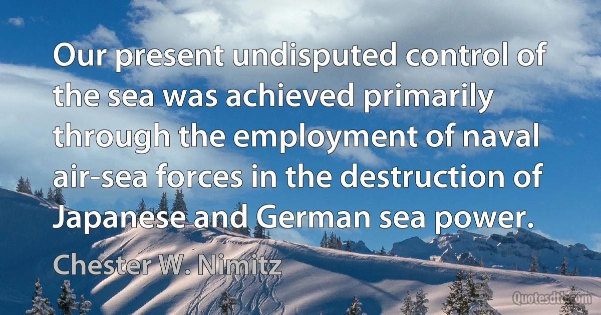 Our present undisputed control of the sea was achieved primarily through the employment of naval air-sea forces in the destruction of Japanese and German sea power. (Chester W. Nimitz)