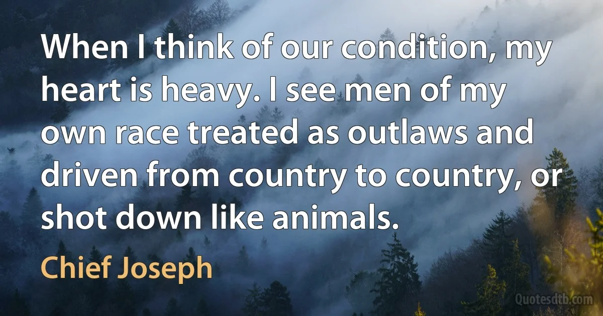 When I think of our condition, my heart is heavy. I see men of my own race treated as outlaws and driven from country to country, or shot down like animals. (Chief Joseph)