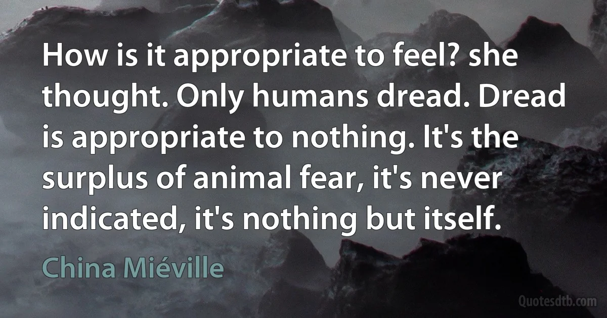 How is it appropriate to feel? she thought. Only humans dread. Dread is appropriate to nothing. It's the surplus of animal fear, it's never indicated, it's nothing but itself. (China Miéville)